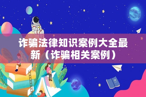 詐騙法律知識案例大全最新（詐騙相關案例）