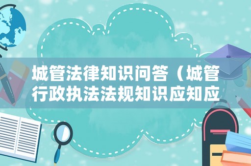 城管法律知識問答（城管行政執(zhí)法法規(guī)知識應(yīng)知應(yīng)會200題）