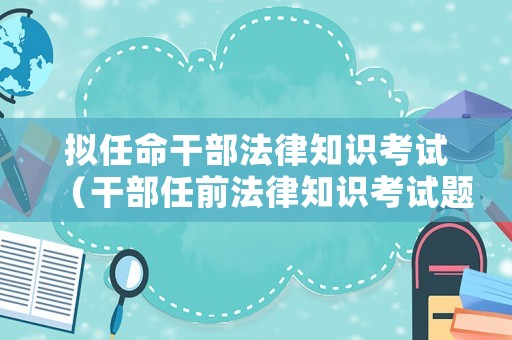 擬任命干部法律知識考試（干部任前法律知識考試題及答案）