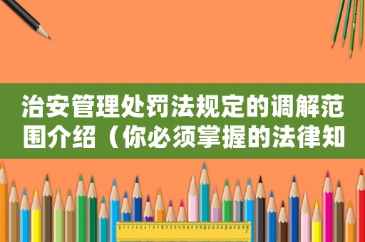 治安管理處罰法規(guī)定的調(diào)解范圍介紹（你必須掌握的法律知識）