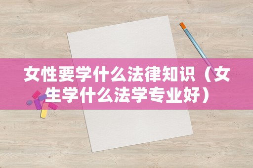 女性要學(xué)什么法律知識（女生學(xué)什么法學(xué)專業(yè)好）