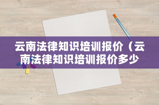 云南法律知識培訓(xùn)報價（云南法律知識培訓(xùn)報價多少）
