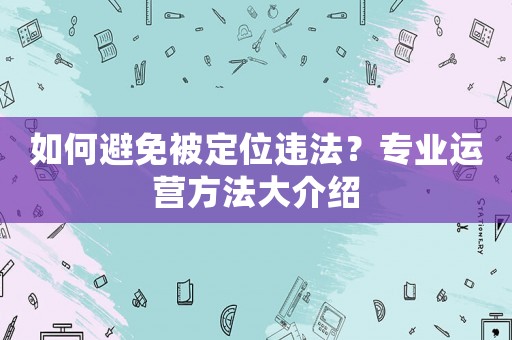 如何避免被定位違法？專業(yè)運(yùn)營(yíng)方法大介紹