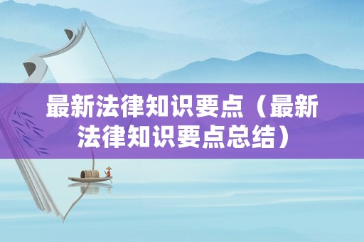 最新法律知識(shí)要點(diǎn)（最新法律知識(shí)要點(diǎn)總結(jié)）