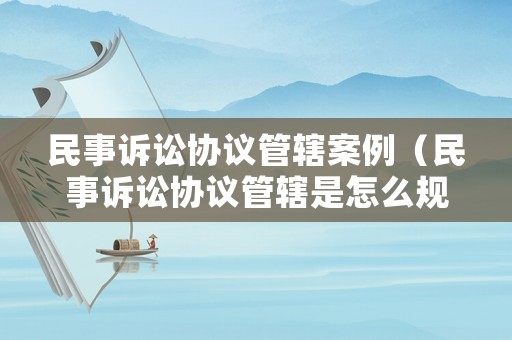 民事訴訟協(xié)議管轄案例（民事訴訟協(xié)議管轄是怎么規(guī)定的?）