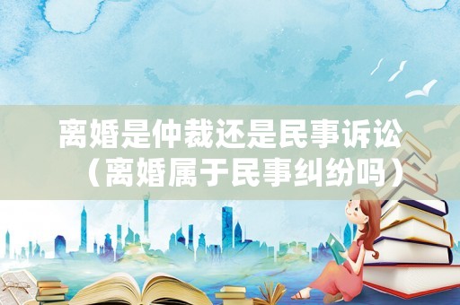 離婚是仲裁還是民事訴訟（離婚屬于民事糾紛嗎）