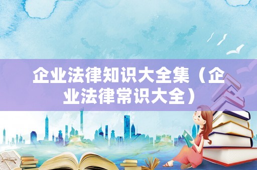 企業(yè)法律知識(shí)大全集（企業(yè)法律常識(shí)大全）