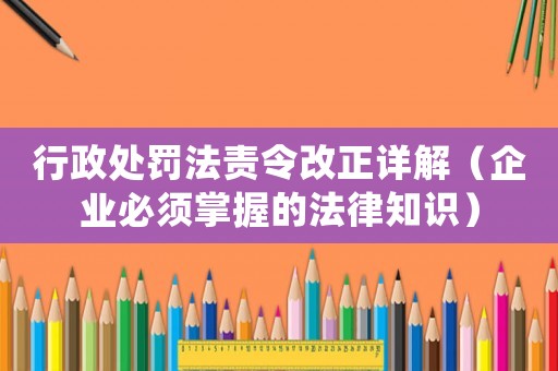 行政處罰法責令改正詳解（企業(yè)必須掌握的法律知識）