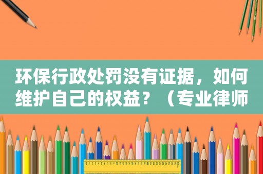 環(huán)保行政處罰沒有證據(jù)，如何維護(hù)自己的權(quán)益？（專業(yè)律師為你解答）