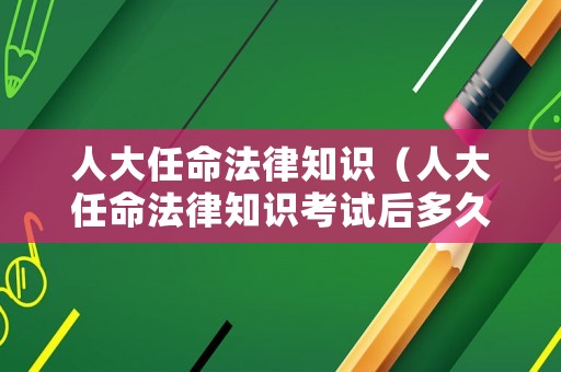 人大任命法律知識(shí)（人大任命法律知識(shí)考試后多久任命）