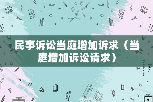 民事訴訟當(dāng)庭增加訴求（當(dāng)庭增加訴訟請(qǐng)求）