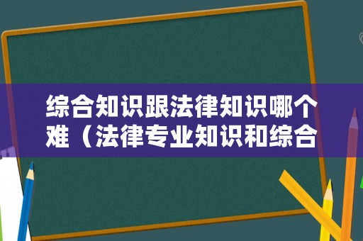 綜合知識(shí)跟法律知識(shí)哪個(gè)難（法律專業(yè)知識(shí)和綜合知識(shí)）