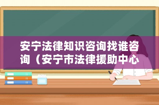 安寧法律知識(shí)咨詢(xún)找誰(shuí)咨詢(xún)（安寧市法律援助中心地址）