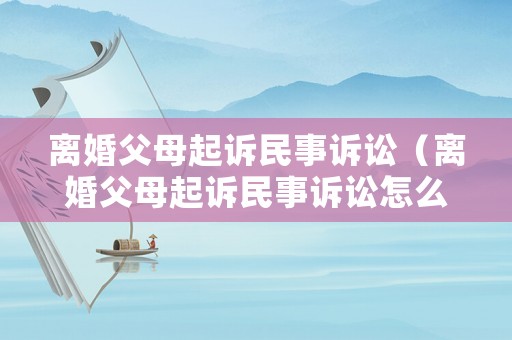 離婚父母起訴民事訴訟（離婚父母起訴民事訴訟怎么寫）