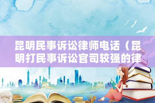 昆明民事訴訟律師電話（昆明打民事訴訟官司較強(qiáng)的律師）