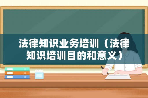 法律知識業(yè)務(wù)培訓(xùn)（法律知識培訓(xùn)目的和意義）