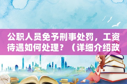 公職人員免予刑事處罰，工資待遇如何處理？（詳細(xì)介紹政策規(guī)定）