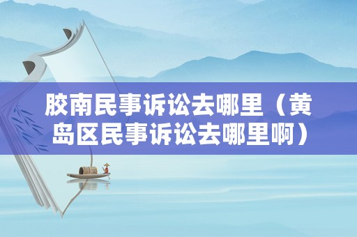 膠南民事訴訟去哪里（黃島區(qū)民事訴訟去哪里啊）