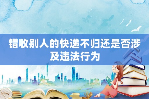 錯收別人的快遞不歸還是否涉及違法行為