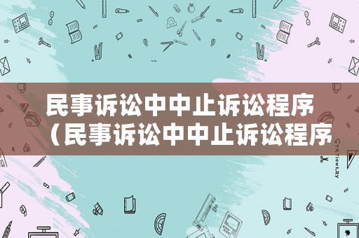 民事訴訟中中止訴訟程序（民事訴訟中中止訴訟程序有哪些）