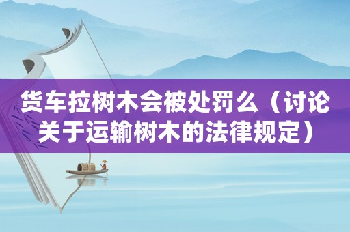 貨車?yán)瓨淠緯?huì)被處罰么（討論關(guān)于運(yùn)輸樹木的法律規(guī)定）