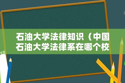 石油大學(xué)法律知識(shí)（中國(guó)石油大學(xué)法律系在哪個(gè)校區(qū)）
