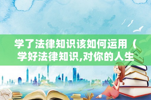 學(xué)了法律知識(shí)該如何運(yùn)用（學(xué)好法律知識(shí),對(duì)你的人生有什么作用?）