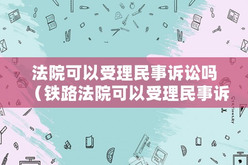 法院可以受理民事訴訟嗎（鐵路法院可以受理民事訴訟嗎）