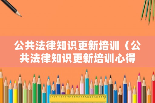 公共法律知識(shí)更新培訓(xùn)（公共法律知識(shí)更新培訓(xùn)心得體會(huì)）