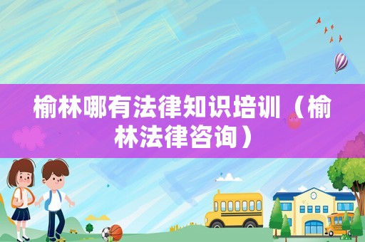 榆林哪有法律知識培訓（榆林法律咨詢）