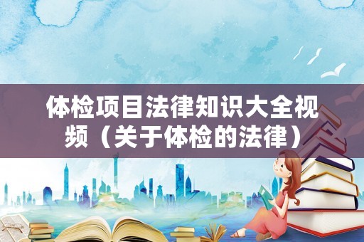 體檢項(xiàng)目法律知識(shí)大全視頻（關(guān)于體檢的法律）