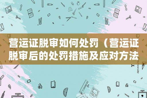 營運(yùn)證脫審如何處罰（營運(yùn)證脫審后的處罰措施及應(yīng)對方法）
