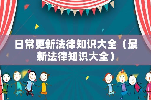 日常更新法律知識(shí)大全（最新法律知識(shí)大全）