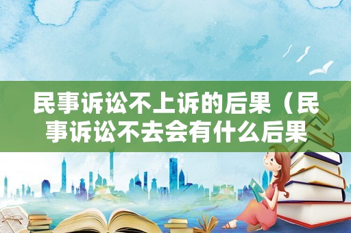 民事訴訟不上訴的后果（民事訴訟不去會有什么后果）