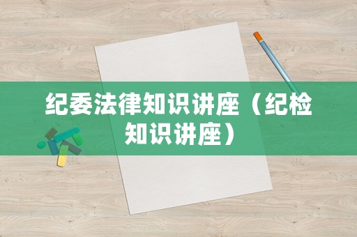 紀(jì)委法律知識講座（紀(jì)檢知識講座）