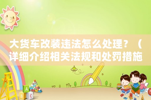 大貨車改裝違法怎么處理？（詳細介紹相關法規(guī)和處罰措施）