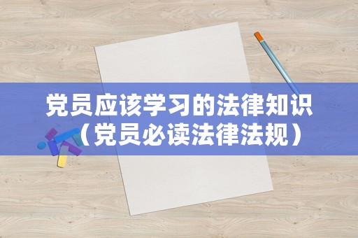 黨員應(yīng)該學(xué)習(xí)的法律知識(shí)（黨員必讀法律法規(guī)）