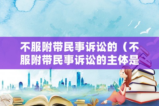 不服附帶民事訴訟的（不服附帶民事訴訟的主體是誰）
