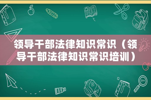 領(lǐng)導(dǎo)干部法律知識常識（領(lǐng)導(dǎo)干部法律知識常識培訓(xùn)）