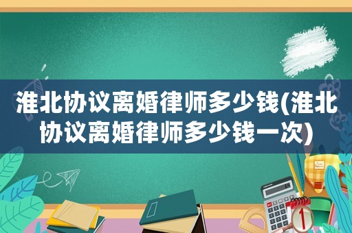 淮北協(xié)議離婚律師多少錢(淮北協(xié)議離婚律師多少錢一次)
