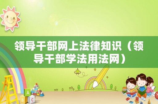 領(lǐng)導(dǎo)干部網(wǎng)上法律知識（領(lǐng)導(dǎo)干部學(xué)法用法網(wǎng)）