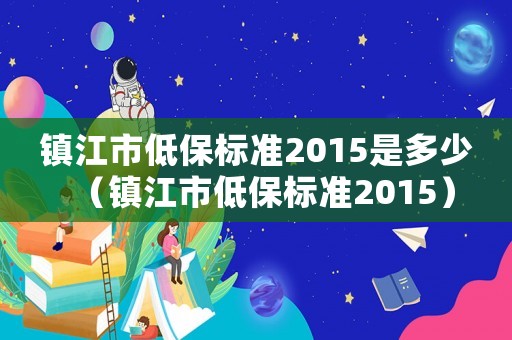 鎮(zhèn)江市低保標(biāo)準(zhǔn)2015是多少（鎮(zhèn)江市低保標(biāo)準(zhǔn)2015）