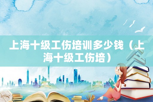 上海十級(jí)工傷培訓(xùn)多少錢（上海十級(jí)工傷培）