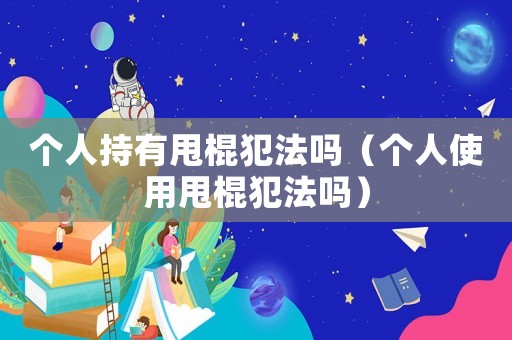 個(gè)人持有甩棍犯法嗎（個(gè)人使用甩棍犯法嗎）