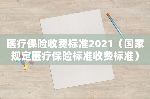 醫(yī)療保險收費標準2021（國家規(guī)定醫(yī)療保險標準收費標準）