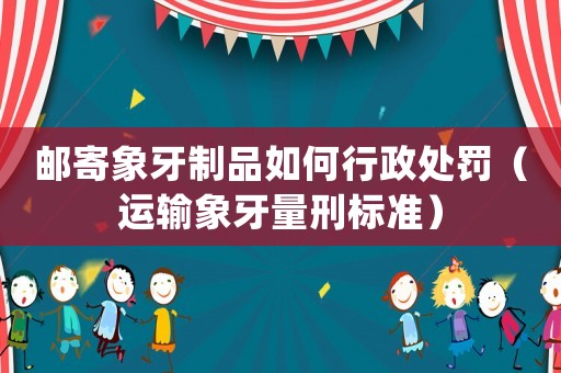 郵寄象牙制品如何行政處罰（運輸象牙量刑標(biāo)準(zhǔn)）