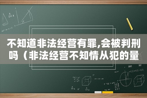 不知道非法經(jīng)營(yíng)有罪,會(huì)被判刑嗎（非法經(jīng)營(yíng)不知情從犯的量刑）