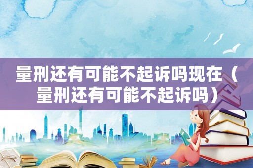 量刑還有可能不起訴嗎現(xiàn)在（量刑還有可能不起訴嗎）