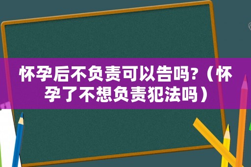 懷孕后不負(fù)責(zé)可以告嗎?（懷孕了不想負(fù)責(zé)犯法嗎）