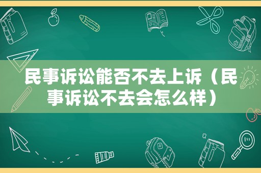 民事訴訟能否不去上訴（民事訴訟不去會怎么樣）